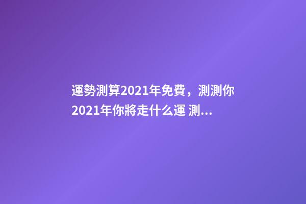 運勢測算2021年免費，測測你2021年你將走什么運 測試你2021年運勢，2021年運勢及運程-第1張-觀點-玄機派
